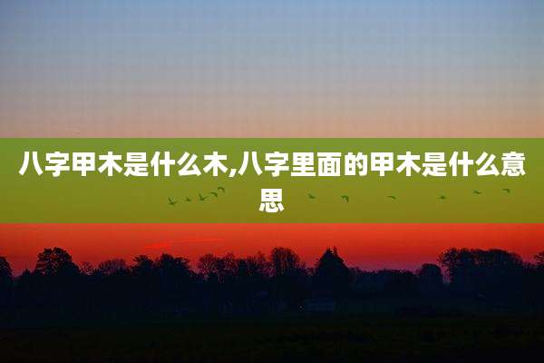 八字甲木是什么木,八字里面的甲木是什么意思