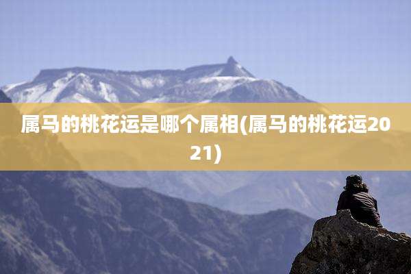 属马的桃花运是哪个属相(属马的桃花运2021)