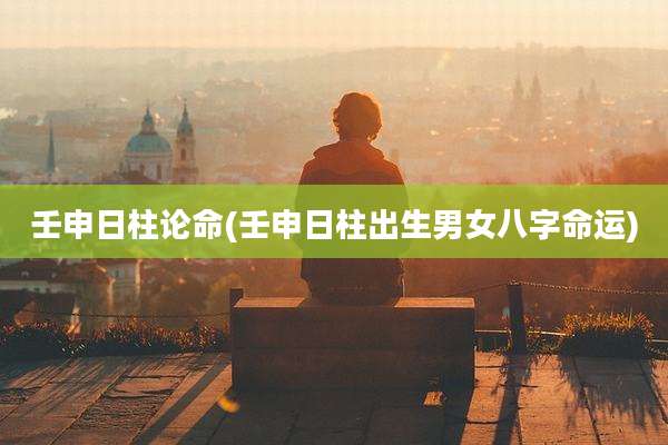 壬申日柱论命(壬申日柱出生男女八字命运)