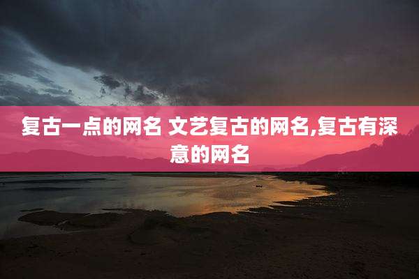 复古一点的网名 文艺复古的网名,复古有深意的网名