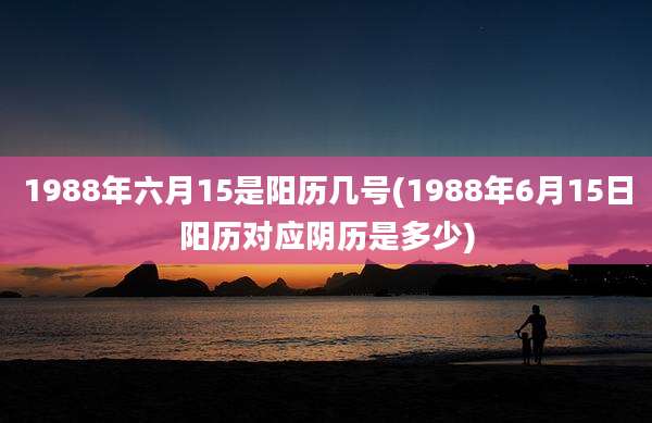1988年六月15是阳历几号(1988年6月15日阳历对应阴历是多少)