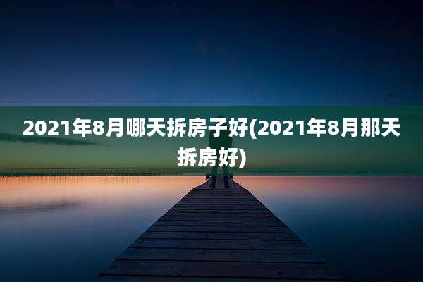 2021年8月哪天拆房子好(2021年8月那天拆房好)