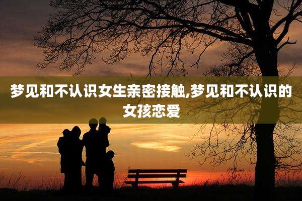 梦见和不认识女生亲密接触,梦见和不认识的女孩恋爱