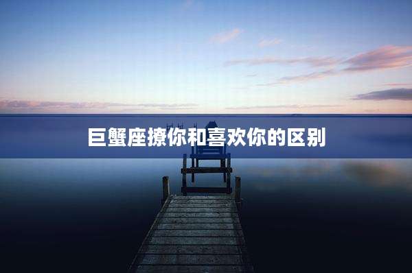 巨蟹座撩你和喜欢你的区别