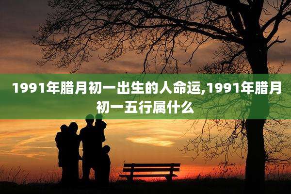 1991年腊月初一出生的人命运,1991年腊月初一五行属什么