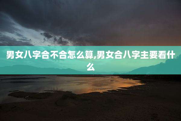 男女八字合不合怎么算,男女合八字主要看什么
