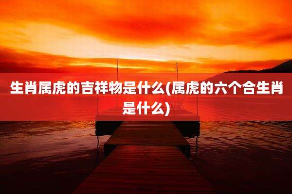 生肖属虎的吉祥物是什么(属虎的六个合生肖是什么)