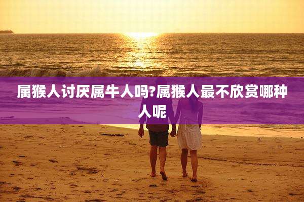 属猴人讨厌属牛人吗?属猴人最不欣赏哪种人呢