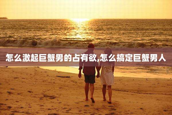 怎么激起巨蟹男的占有欲,怎么搞定巨蟹男人
