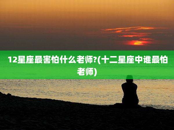 12星座最害怕什么老师?(十二星座中谁最怕老师)