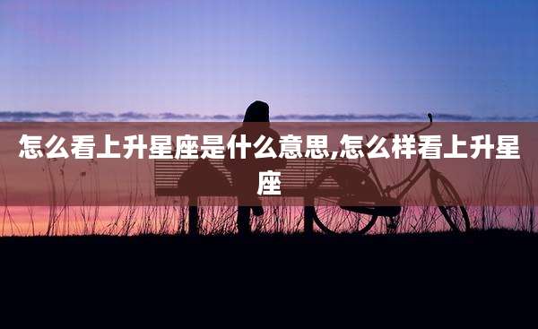 怎么看上升星座是什么意思,怎么样看上升星座