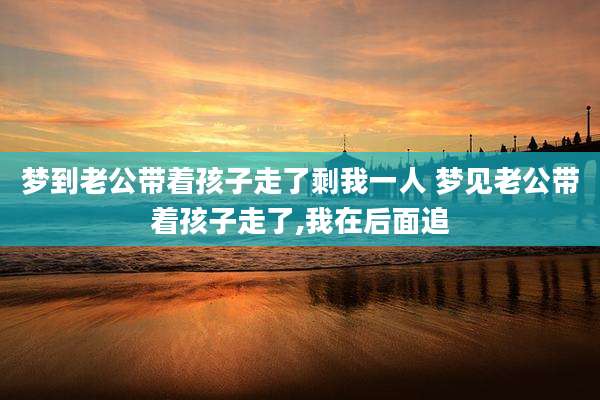 梦到老公带着孩子走了剩我一人 梦见老公带着孩子走了,我在后面追