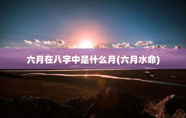 六月在八字中是什么月(六月水命)