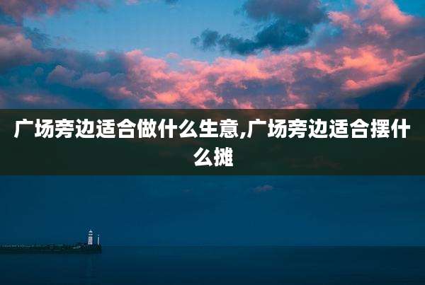 广场旁边适合做什么生意,广场旁边适合摆什么摊
