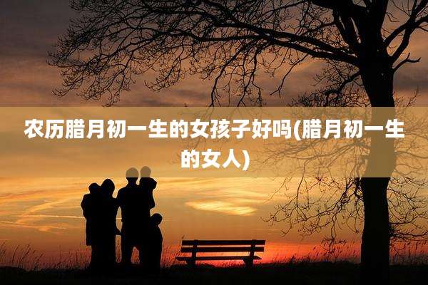农历腊月初一生的女孩子好吗(腊月初一生的女人)