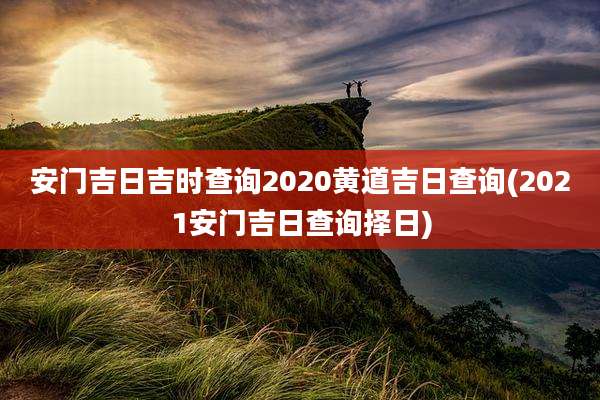 安门吉日吉时查询2020黄道吉日查询(2021安门吉日查询择日)