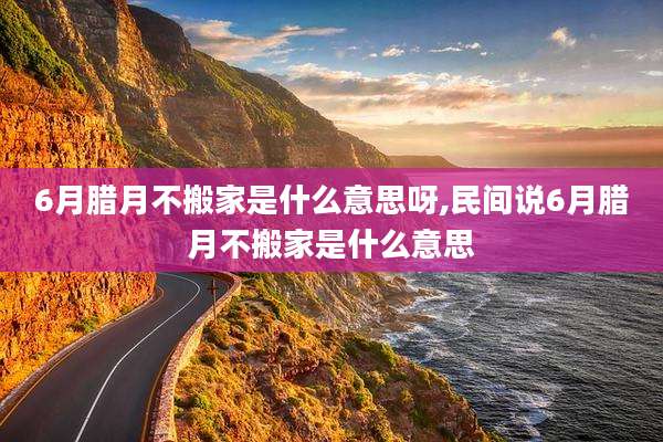 6月腊月不搬家是什么意思呀,民间说6月腊月不搬家是什么意思