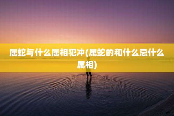 属蛇与什么属相犯冲(属蛇的和什么忌什么属相)