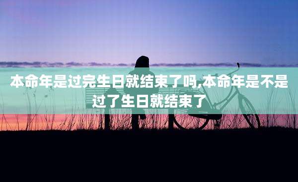 本命年是过完生日就结束了吗,本命年是不是过了生日就结束了