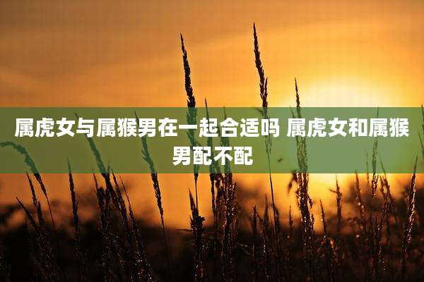 属虎女与属猴男在一起合适吗 属虎女和属猴男配不配