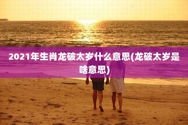 2021年生肖龙破太岁什么意思(龙破太岁是啥意思)