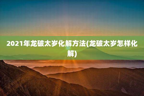 2021年龙破太岁化解方法(龙破太岁怎样化解)