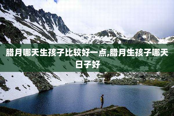腊月哪天生孩子比较好一点,腊月生孩子哪天日子好