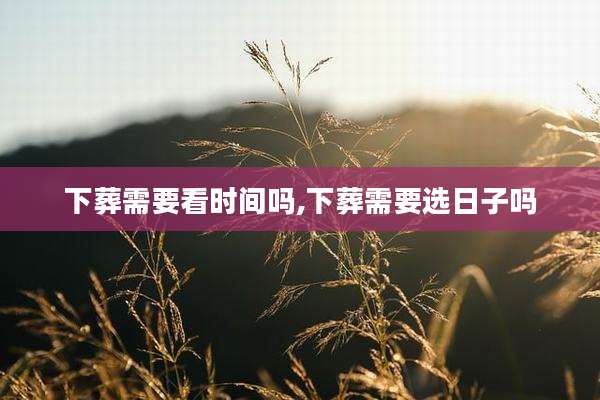 下葬需要看时间吗,下葬需要选日子吗