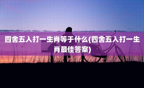 四舍五入打一生肖等于什么(四舍五入打一生肖最佳答案)