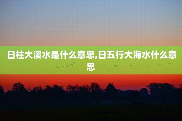 日柱大溪水是什么意思,日五行大海水什么意思