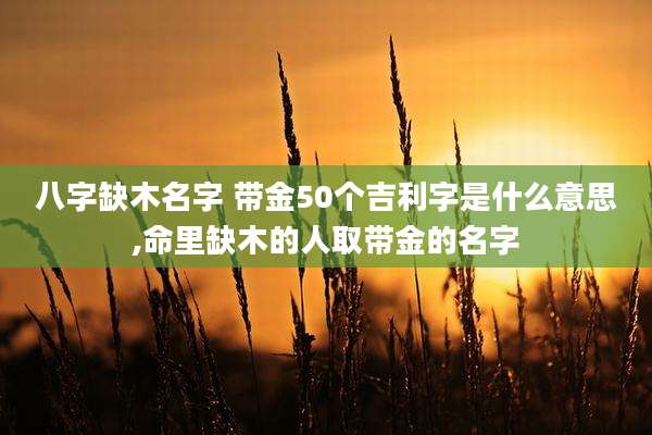 八字缺木名字 带金50个吉利字是什么意思,命里缺木的人取带金的名字
