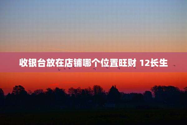 收银台放在店铺哪个位置旺财 12长生