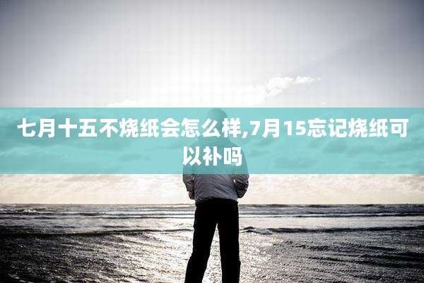 七月十五不烧纸会怎么样,7月15忘记烧纸可以补吗