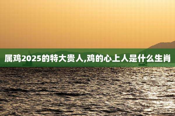 属鸡2025的特大贵人,鸡的心上人是什么生肖