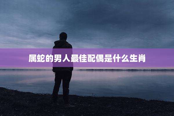 属蛇的男人最佳配偶是什么生肖
