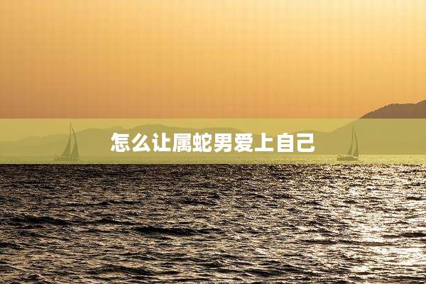 怎么让属蛇男爱上自己