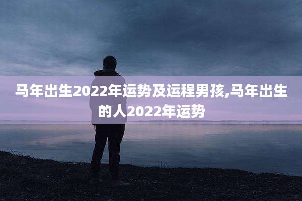 马年出生2022年运势及运程男孩,马年出生的人2022年运势