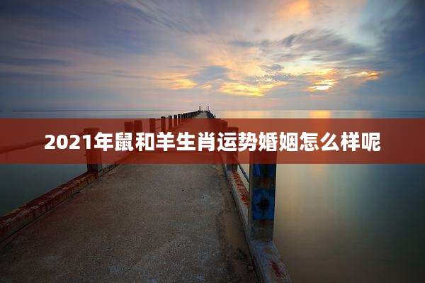 2021年鼠和羊生肖运势婚姻怎么样呢