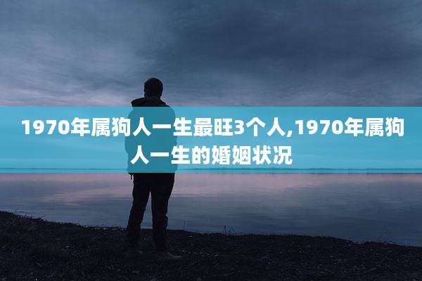 1970年属狗人一生最旺3个人,1970年属狗人一生的婚姻状况