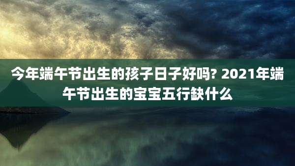 今年端午节出生的孩子日子好吗? 2021年端午节出生的宝宝五行缺什么
