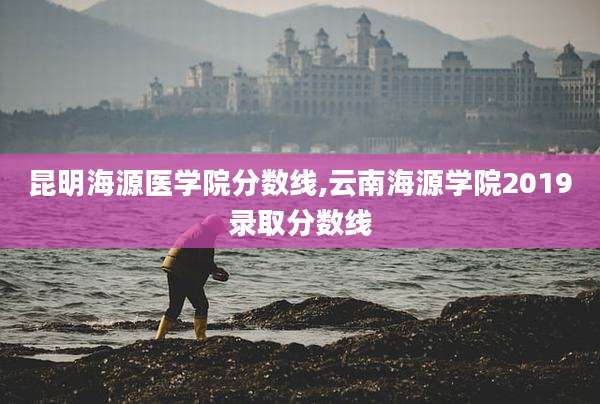 昆明海源医学院分数线,云南海源学院2019录取分数线