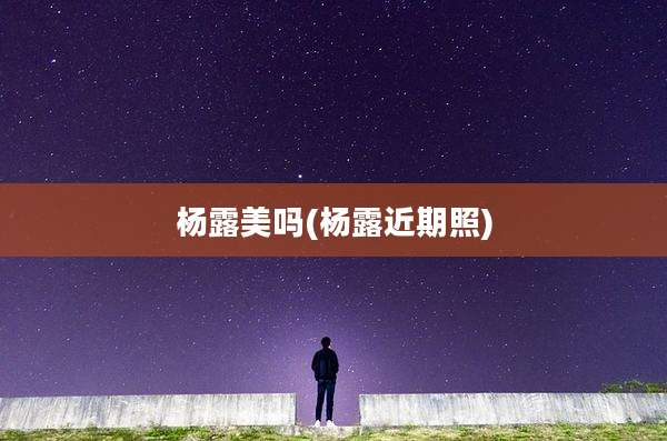 杨露美吗(杨露近期照)