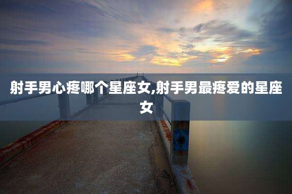 射手男心疼哪个星座女,射手男最疼爱的星座女