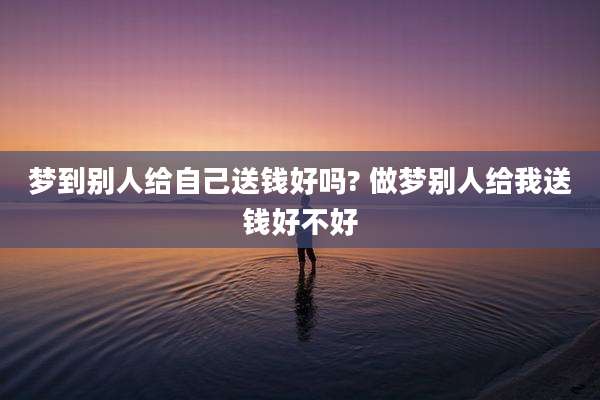 梦到别人给自己送钱好吗? 做梦别人给我送钱好不好