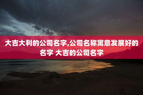 大吉大利的公司名字,公司名称寓意发展好的名字 大吉的公司名字