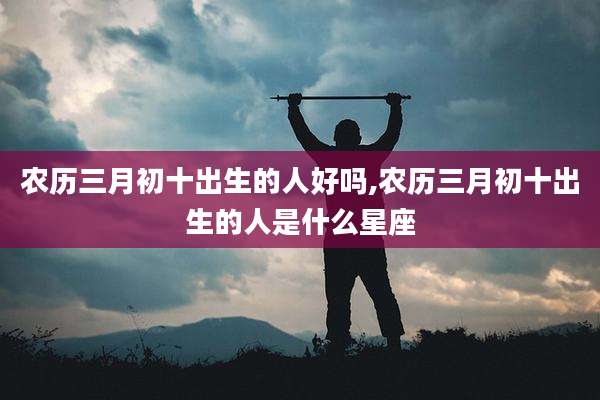 农历三月初十出生的人好吗,农历三月初十出生的人是什么星座