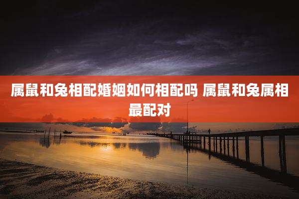 属鼠和兔相配婚姻如何相配吗 属鼠和兔属相最配对