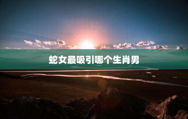 蛇女最吸引哪个生肖男