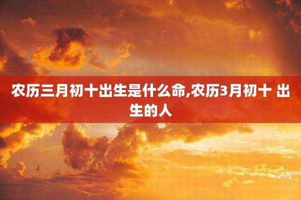 农历三月初十出生是什么命,农历3月初十 出生的人