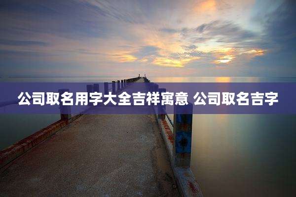 公司取名用字大全吉祥寓意 公司取名吉字